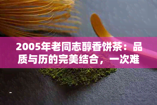 2005年老同志醇香饼茶：品质与历的完美结合，一次难忘的味觉体验