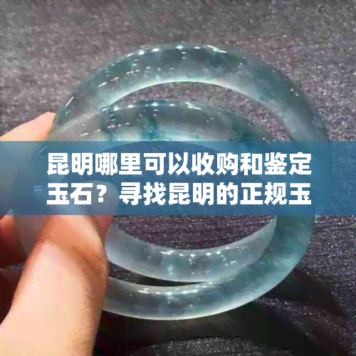 昆明哪里可以收购和鉴定玉石？寻找昆明的正规玉石交易市场与专业鉴定机构