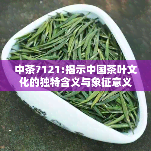 中茶7121:揭示中国茶叶文化的独特含义与象征意义