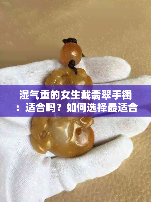 湿气重的女生戴翡翠手镯：适合吗？如何选择最适合自己的款式和材质？