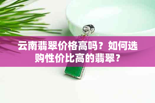 云南翡翠价格高吗？如何选购性价比高的翡翠？