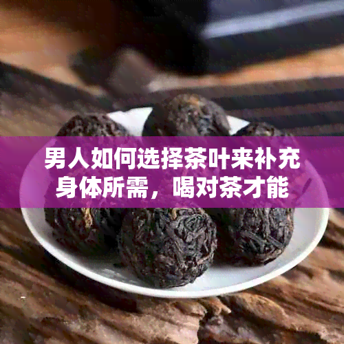 男人如何选择茶叶来补充身体所需，喝对茶才能