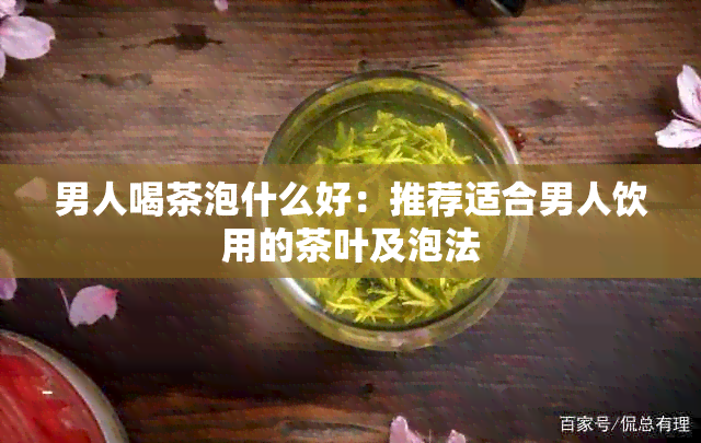 男人喝茶泡什么好：推荐适合男人饮用的茶叶及泡法