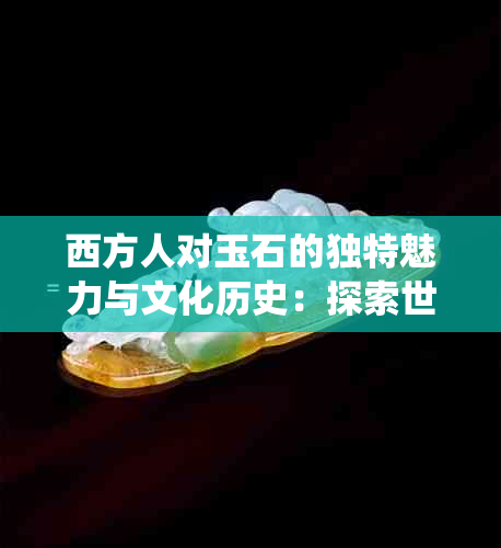 西方人对玉石的独特魅力与文化历史：探索世界范围内的玉石传统与价值