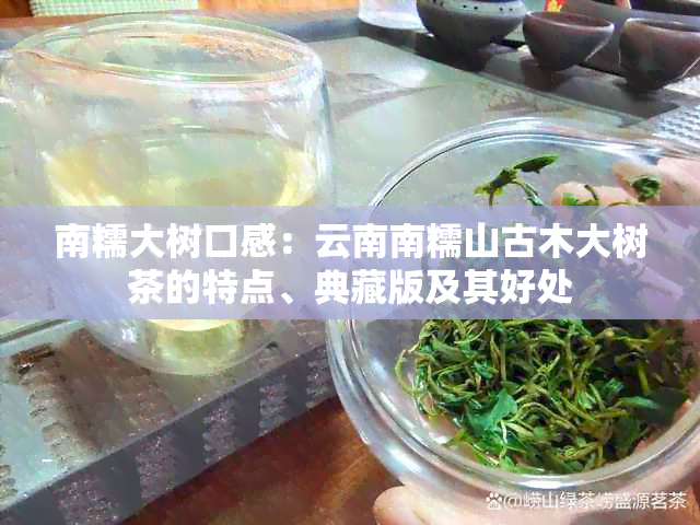 南糯大树口感：云南南糯山古木大树茶的特点、典藏版及其好处