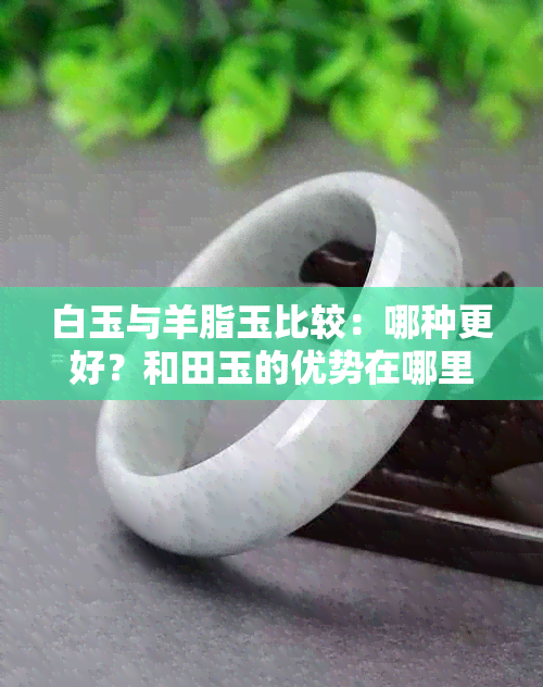 白玉与羊脂玉比较：哪种更好？和田玉的优势在哪里？