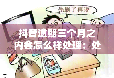 抖音逾期三个月之内会怎么样处理：处理方式与后果