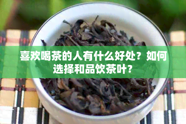 喜欢喝茶的人有什么好处？如何选择和品饮茶叶？