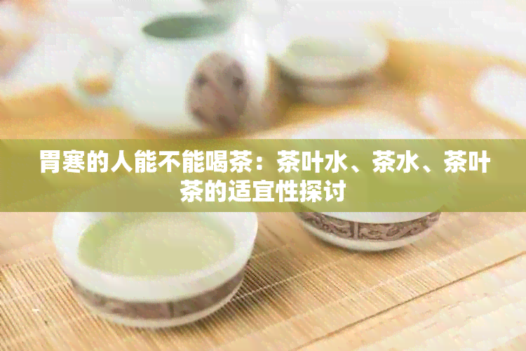 胃寒的人能不能喝茶：茶叶水、茶水、茶叶茶的适宜性探讨