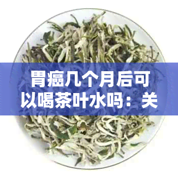 胃癌几个月后可以喝茶叶水吗：关于胃癌复期的饮水建议