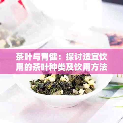 茶叶与胃健：探讨适宜饮用的茶叶种类及饮用方法，以避免对胃造成不良影响