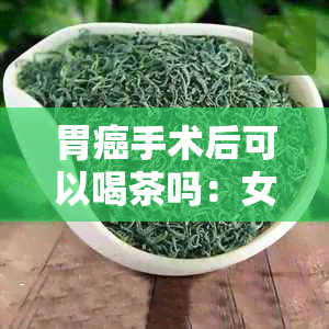 胃癌手术后可以喝茶吗：女性患者术后饮茶适宜性及相关因素分析