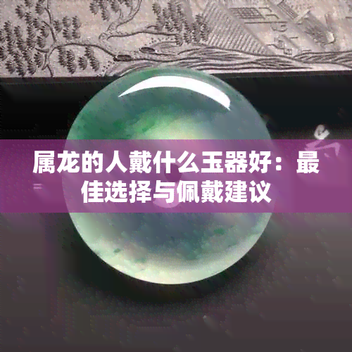 属龙的人戴什么玉器好：更佳选择与佩戴建议