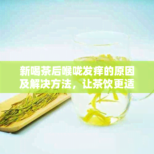 新喝茶后喉咙发痒的原因及解决方法，让茶饮更适