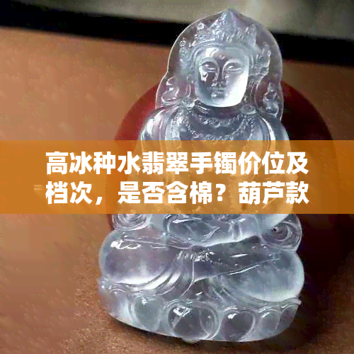 高冰种水翡翠手镯价位及档次，是否含棉？葫芦款式怎么样？