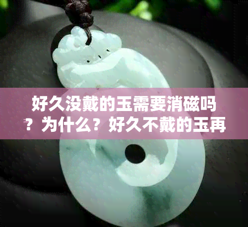 好久没戴的玉需要消磁吗？为什么？好久不戴的玉再戴有什么讲究？