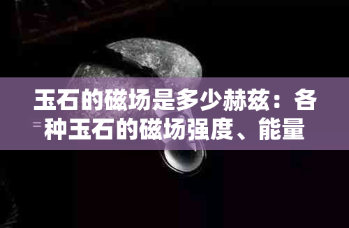 玉石的磁场是多少赫兹：各种玉石的磁场强度、能量及微量元素含量解析