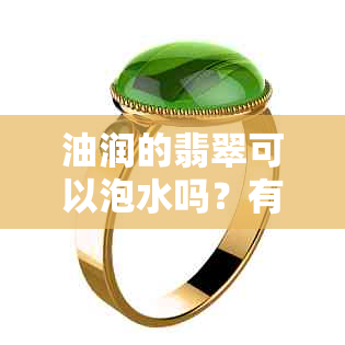 油润的翡翠可以泡水吗？有吗？翡翠用油浸泡可以吗？