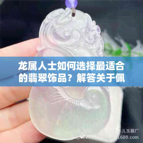 龙属人士如何选择最适合的翡翠饰品？解答关于佩戴翡翠的全方面问题