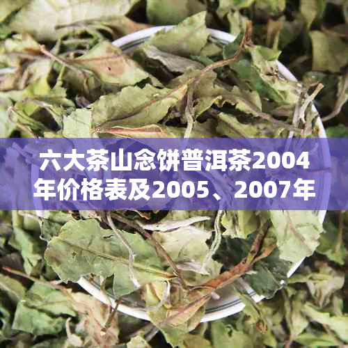 六大茶山念饼普洱茶2004年价格表及2005、2007年各年份饼茶查询