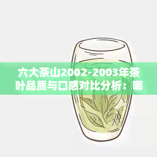 六大茶山2002-2003年茶叶品质与口感对比分析：哪个年份的茶叶更受欢迎？