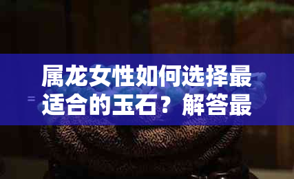 属龙女性如何选择最适合的玉石？解答更佳佩戴玉石推荐与风水讲究