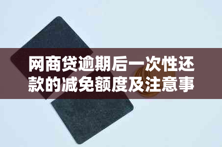 网商贷逾期后一次性还款的减免额度及注意事项：全面解决用户搜索的疑问