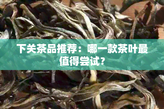 下关茶品推荐：哪一款茶叶最值得尝试？