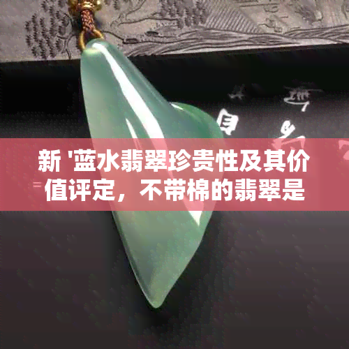 新 '蓝水翡翠珍贵性及其价值评定，不带棉的翡翠是否更具吸引力？'