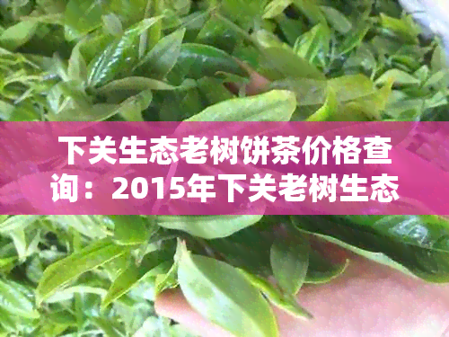 下关生态老树饼茶价格查询：2015年下关老树生态圆茶与沱茶报价