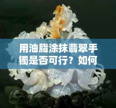 用油脂涂抹翡翠手镯是否可行？如何正确保养翡翠手镯？