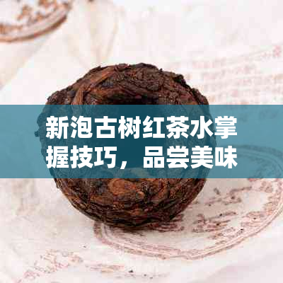 新泡古树红茶水掌握技巧，品尝美味佳茗的度是多少？