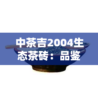 中茶吉2004生态茶砖：品鉴、口感、产地、年份全方位解析