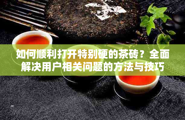 如何顺利打开特别硬的茶砖？全面解决用户相关问题的方法与技巧