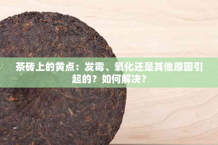 茶砖上的黄点：发霉、氧化还是其他原因引起的？如何解决？