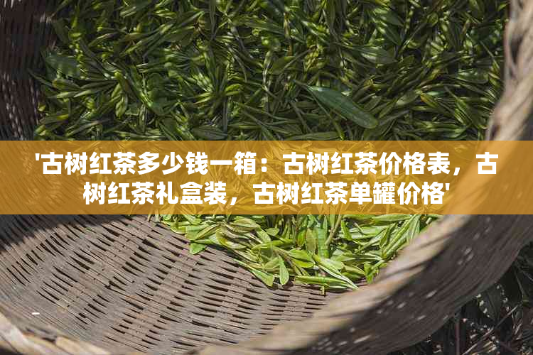 '古树红茶多少钱一箱：古树红茶价格表，古树红茶礼盒装，古树红茶单罐价格'