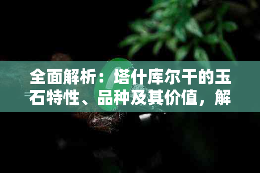 全面解析：塔什库尔干的玉石特性、品种及其价值，解答你所关心的一切问题