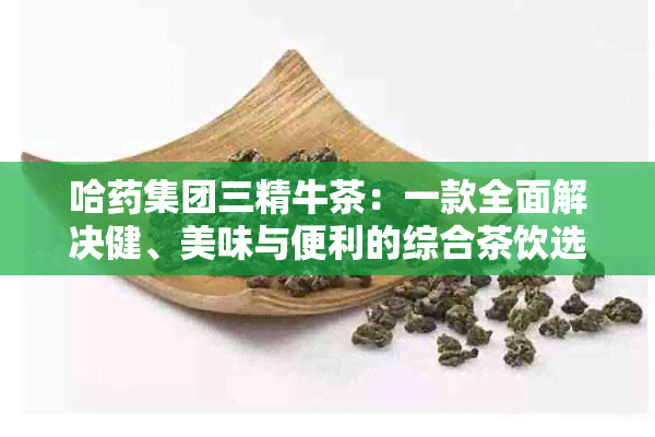 哈集团三精牛茶：一款全面解决健、美味与便利的综合茶饮选择