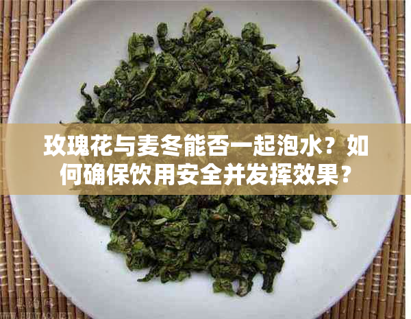 玫瑰花与麦冬能否一起泡水？如何确保饮用安全并发挥效果？