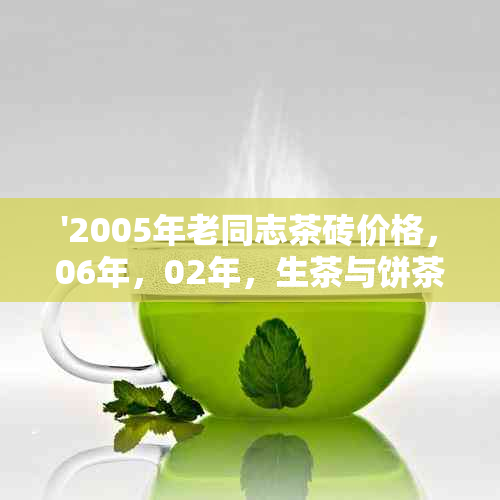 '2005年老同志茶砖价格，06年，02年，生茶与饼茶价格查询'