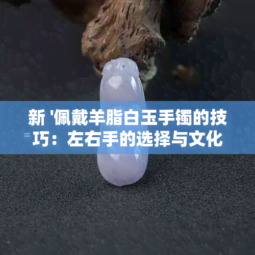 新 '佩戴羊脂白玉手镯的技巧：左右手的选择与文化含义'