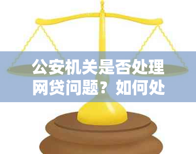 公安机关是否处理网贷问题？如何处理网贷纠纷及申诉途径全面解析