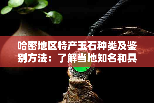 哈密地区特产玉石种类及鉴别方法：了解当地知名和具有代表性的玉石品种