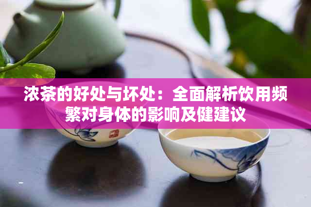 浓茶的好处与坏处：全面解析饮用频繁对身体的影响及健建议