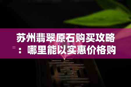 苏州翡翠原石购买攻略：哪里能以实惠价格购得高品质翡翠？