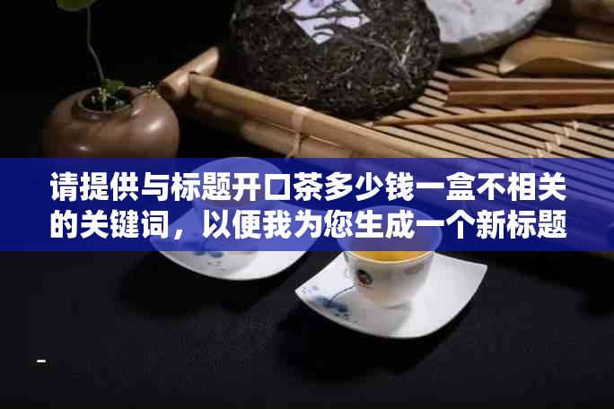 请提供与标题开口茶多少钱一盒不相关的关键词，以便我为您生成一个新标题。