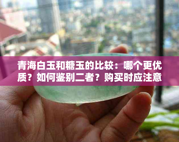 青海白玉和糖玉的比较：哪个更优质？如何鉴别二者？购买时应注意什么？