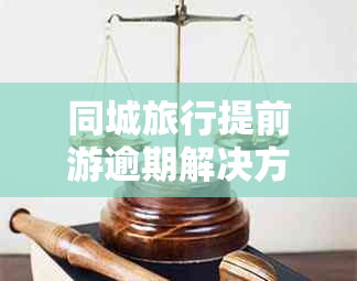 同城旅行提前游逾期解决方案：如何处理、影响与预防措一览无余