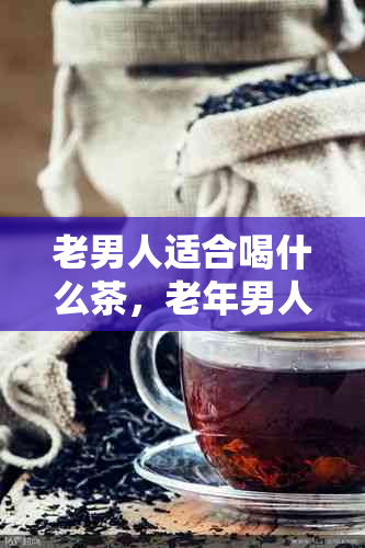 老男人适合喝什么茶，老年男人喜欢什么茶？