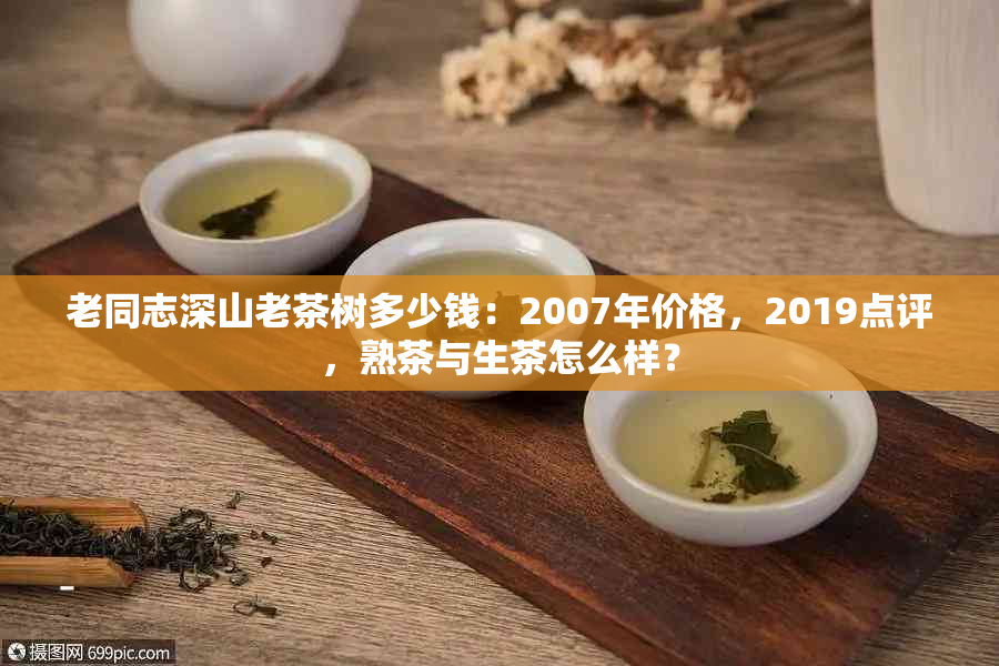 老同志深山老茶树多少钱：2007年价格，2019点评，熟茶与生茶怎么样？